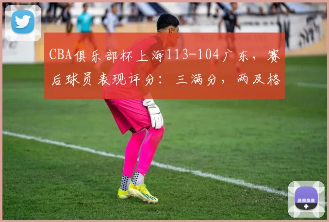 CBA俱乐部杯上海113-104广东，赛后球员表现评分：三满分，两及格，三优秀
