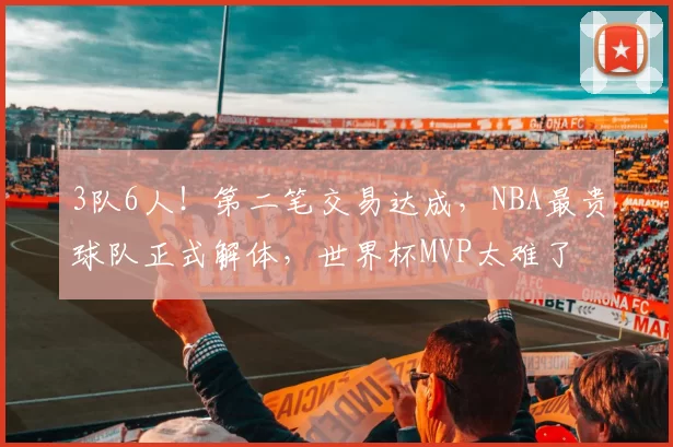 3队6人！第二笔交易达成，NBA最贵球队正式解体，世界杯MVP太难了