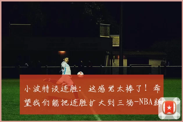 小波特谈连胜：这感觉太棒了！希望我们能把连胜扩大到三场-NBA新闻