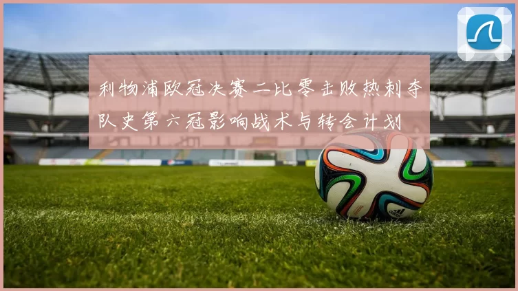 利物浦欧冠决赛二比零击败热刺夺队史第六冠影响战术与转会计划