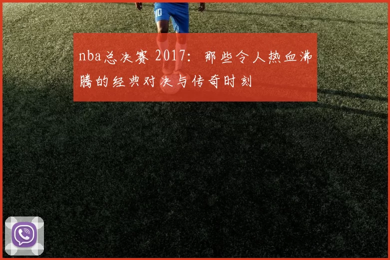 nba总决赛 2017：那些令人热血沸腾的经典对决与传奇时刻