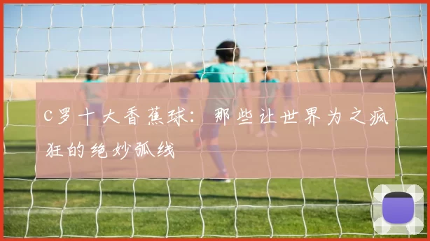 c罗十大香蕉球：那些让世界为之疯狂的绝妙弧线