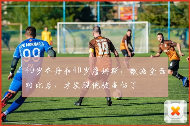 40岁乔丹和40岁詹姆斯，数据全面对比后，才发现他被高估了