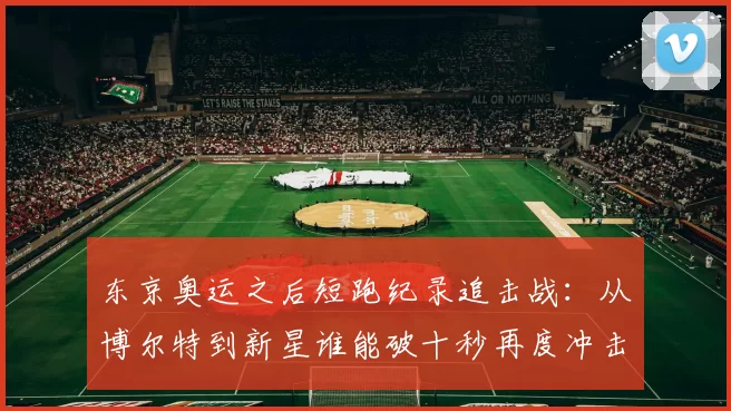 东京奥运之后短跑纪录追击战：从博尔特到新星谁能破十秒再度冲击世界极限