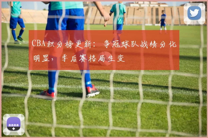 CBA积分榜更新:争冠球队战绩分化明显,季后赛格局生变