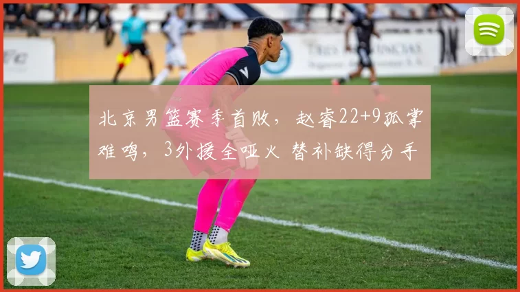 北京男篮赛季首败，赵睿22+9孤掌难鸣，3外援全哑火 替补缺得分手