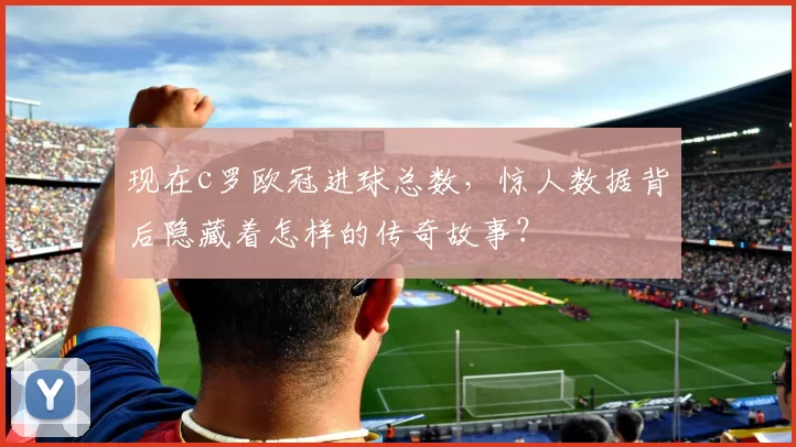 现在c罗欧冠进球总数,惊人数据背后隐藏着怎样的传奇故事?
