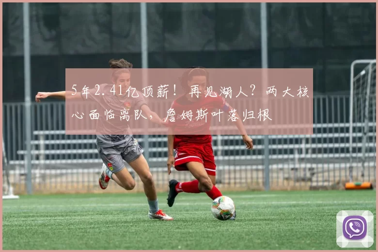 5年2.41亿顶薪!再见湖人?两大核心面临离队,詹姆斯叶落归根