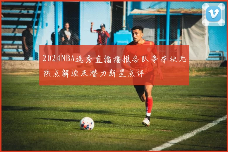 2024NBA选秀直播播报各队争夺状元热点解读及潜力新星点评
