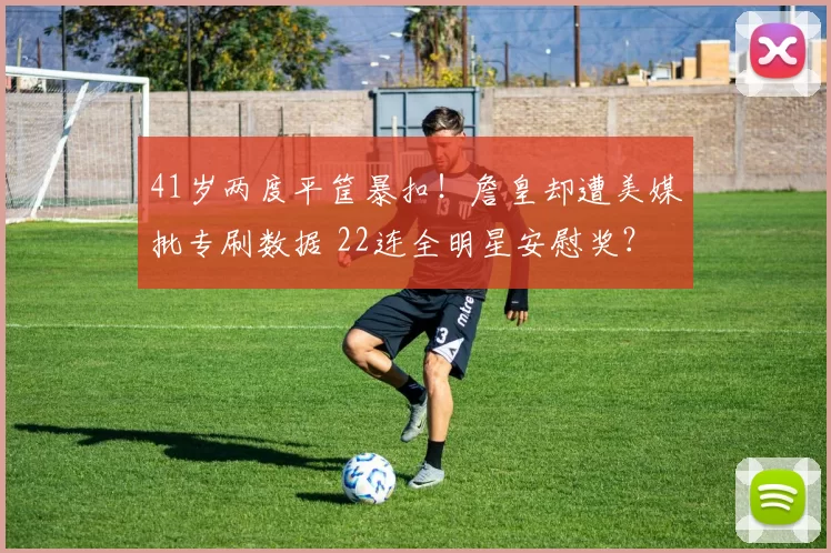 41岁两度平筐暴扣！詹皇却遭美媒批专刷数据 22连全明星安慰奖？