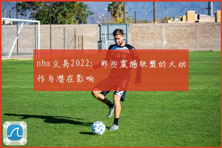 nba交易2022:那些震撼联盟的大动作与潜在影响
