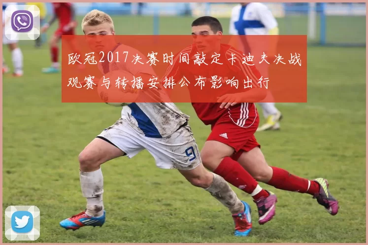 欧冠2017决赛时间敲定卡迪夫决战观赛与转播安排公布影响出行