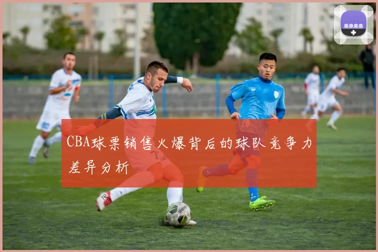 CBA球票销售火爆背后的球队竞争力差异分析