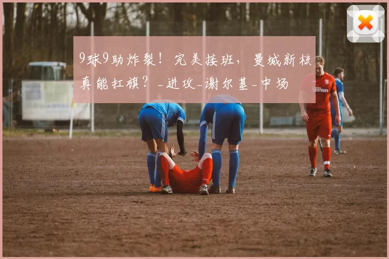 9球9助炸裂!完美接班,曼城新核真能扛旗?_进攻_谢尔基_中场