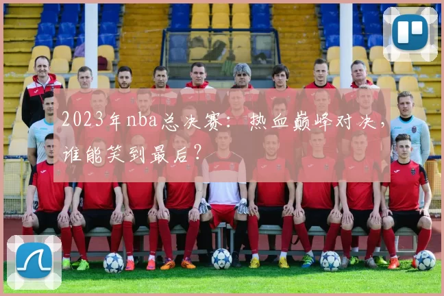 2023年nba总决赛：热血巅峰对决，谁能笑到最后？