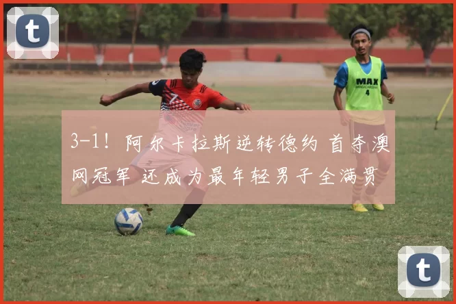 3-1!阿尔卡拉斯逆转德约 首夺澳网冠军 还成为最年轻男子全满贯